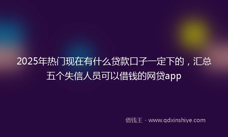 2025年热门现在有什么贷款口子一定下的，汇总五个失信人员可以借钱的网贷app