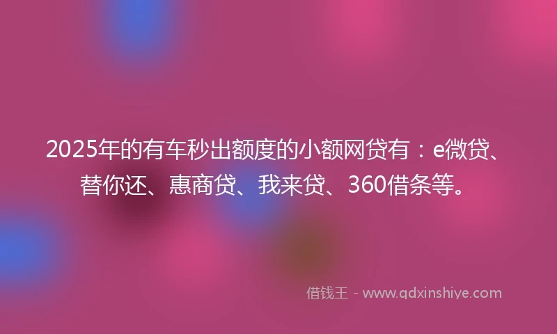 2025年的有车秒出额度的小额网贷有：e微贷、替你还、惠商贷、我来贷、360借条等。
