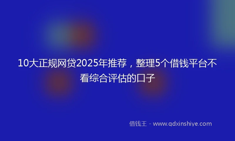 10大正规网贷2025年推荐，整理5个借钱平台不看综合评估的口子