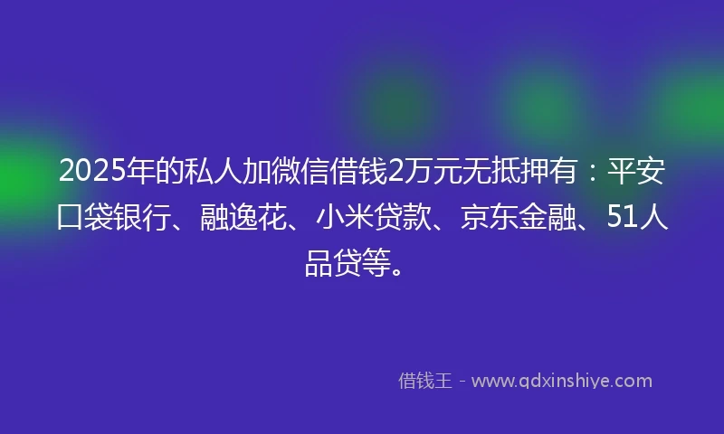 2025年的私人加微信借钱2万元无抵押有：平安口袋银行、融逸花、小米贷款、京东金融、51人品贷等。