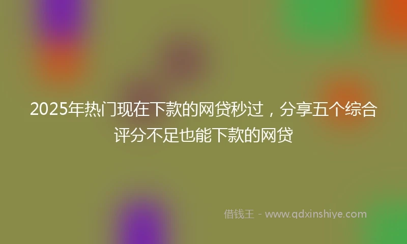 2025年热门现在下款的网贷秒过，分享五个综合评分不足也能下款的网贷