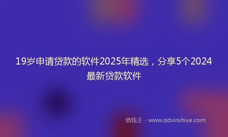 19岁申请贷款的软件2025年精选，分享5个2024最新贷款软件