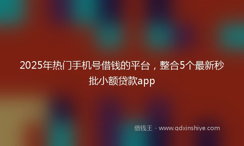 2025年热门手机号借钱的平台，整合5个最新秒批小额贷款app