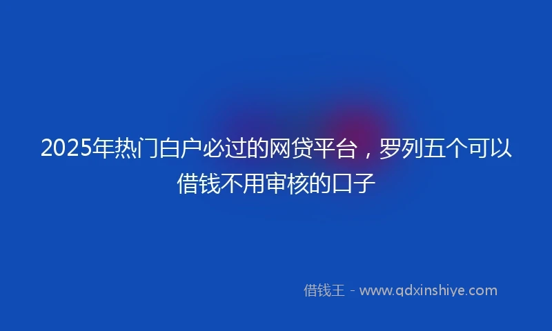 2025年热门白户必过的网贷平台，罗列五个可以借钱不用审核的口子