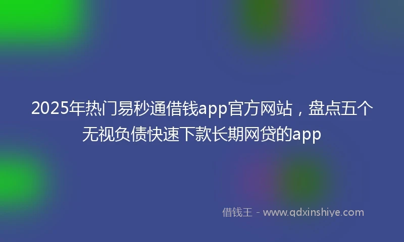 2025年热门易秒通借钱app官方网站，盘点五个无视负债快速下款长期网贷的app