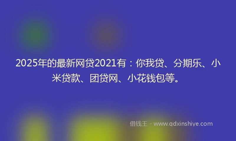 2025年的最新网贷2021有：你我贷、分期乐、小米贷款、团贷网、小花钱包等。