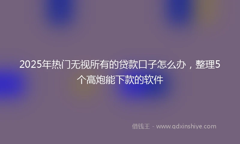 2025年热门无视所有的贷款口子怎么办，整理5个高炮能下款的软件