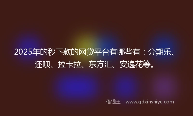 2025年的秒下款的网贷平台有哪些有：分期乐、还呗、拉卡拉、东方汇、安逸花等。