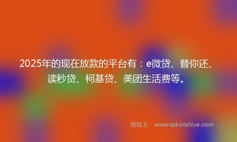 2025年的现在放款的平台有:e微贷、替你还、读秒贷、柯基贷、美团生活费等。