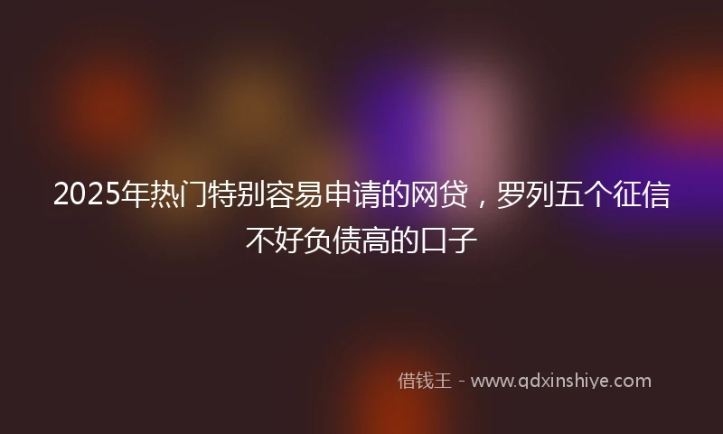 2025年热门特别容易申请的网贷,罗列五个征信不好负债高的口子