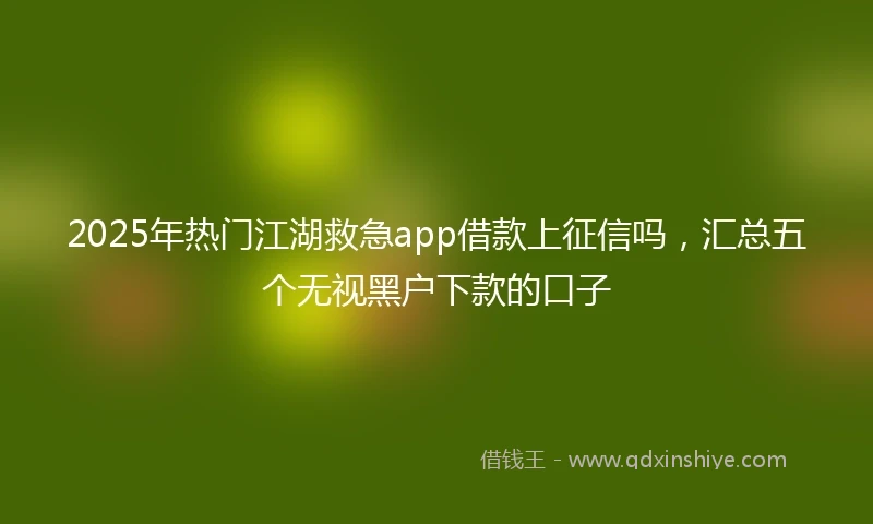 2025年热门江湖救急app借款上征信吗，汇总五个无视黑户下款的口子