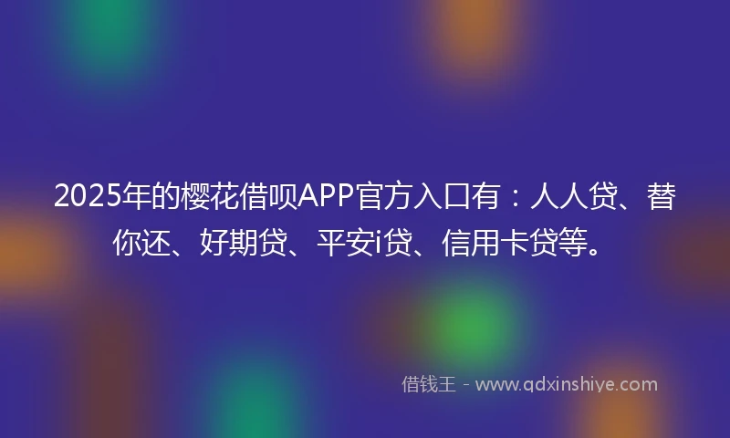 2025年的樱花借呗APP官方入口有：人人贷、替你还、好期贷、平安i贷、信用卡贷等。