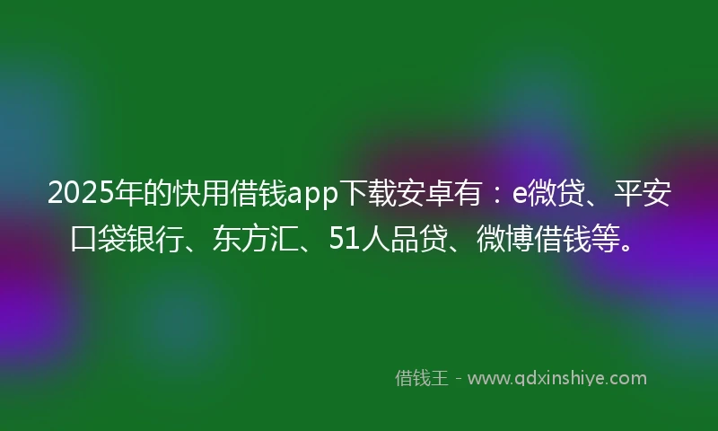 2025年的快用借钱app下载安卓有：e微贷、平安口袋银行、东方汇、51人品贷、微博借钱等。