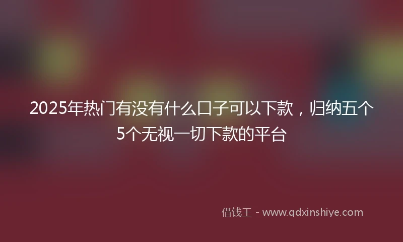 2025年热门有没有什么口子可以下款，归纳五个5个无视一切下款的平台
