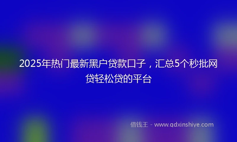 2025年热门最新黑户贷款口子，汇总5个秒批网贷轻松贷的平台