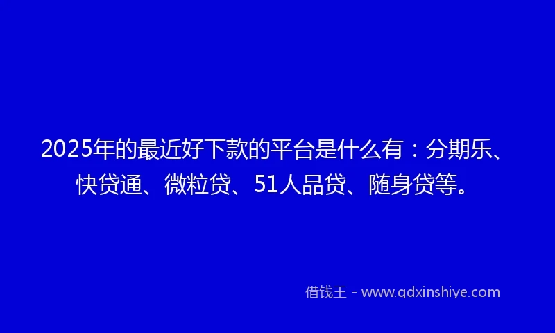 2025年的最近好下款的平台是什么有：分期乐、快贷通、微粒贷、51人品贷、随身贷等。