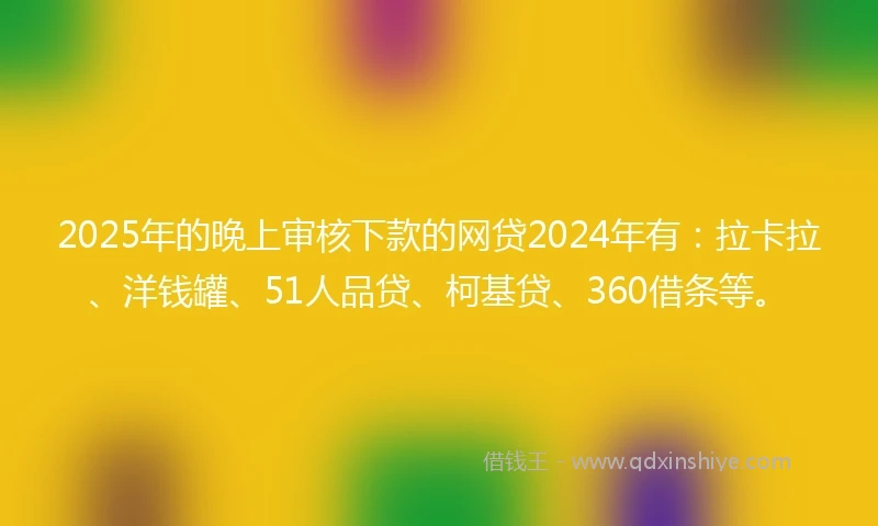 2025年的晚上审核下款的网贷2024年有：拉卡拉、洋钱罐、51人品贷、柯基贷、360借条等。