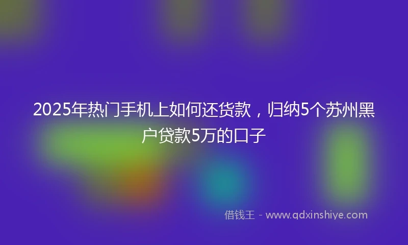 2025年热门手机上如何还货款，归纳5个苏州黑户贷款5万的口子