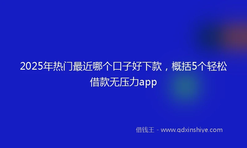 2025年热门最近哪个口子好下款，概括5个轻松借款无压力app