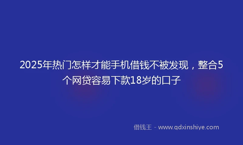 2025年热门怎样才能手机借钱不被发现，整合5个网贷容易下款18岁的口子
