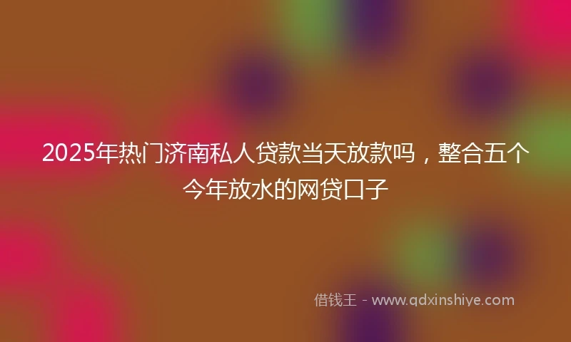 2025年热门济南私人贷款当天放款吗，整合五个今年放水的网贷口子