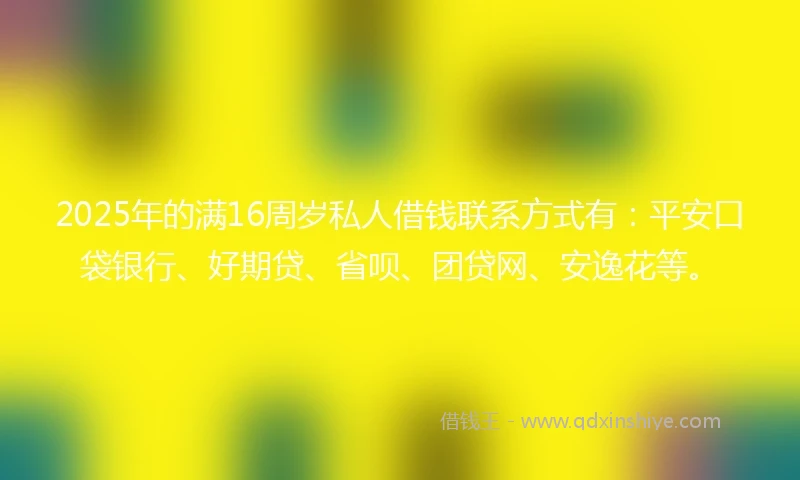2025年的满16周岁私人借钱联系方式有:平安口袋银行、好期贷、省呗、团贷网、安逸花等。