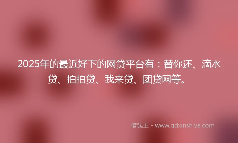 2025年的最近好下的网贷平台有：替你还、滴水贷、拍拍贷、我来贷、团贷网等。