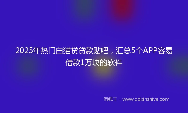 2025年热门白猫贷贷款贴吧，汇总5个APP容易借款1万块的软件