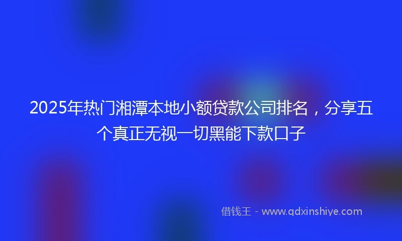 2025年热门湘潭本地小额贷款公司排名，分享五个真正无视一切黑能下款口子