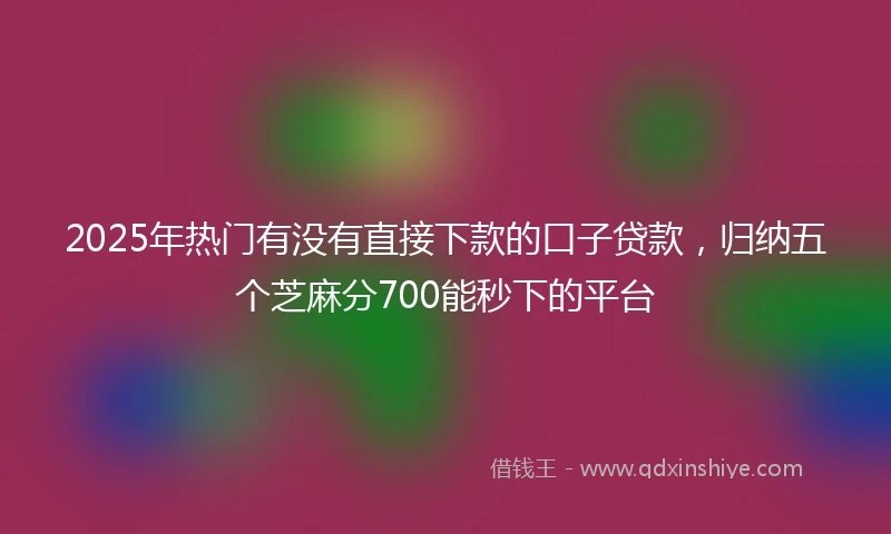 2025年热门有没有直接下款的口子贷款，归纳五个芝麻分700能秒下的平台
