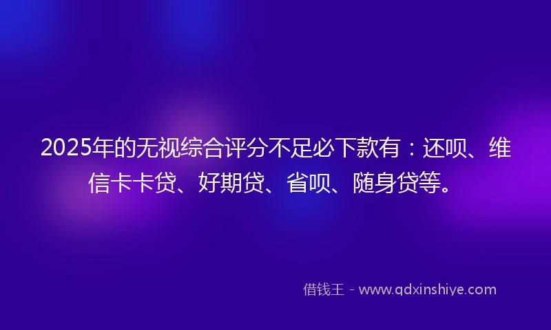2025年的无视综合评分不足必下款有：还呗、维信卡卡贷、好期贷、省呗、随身贷等。