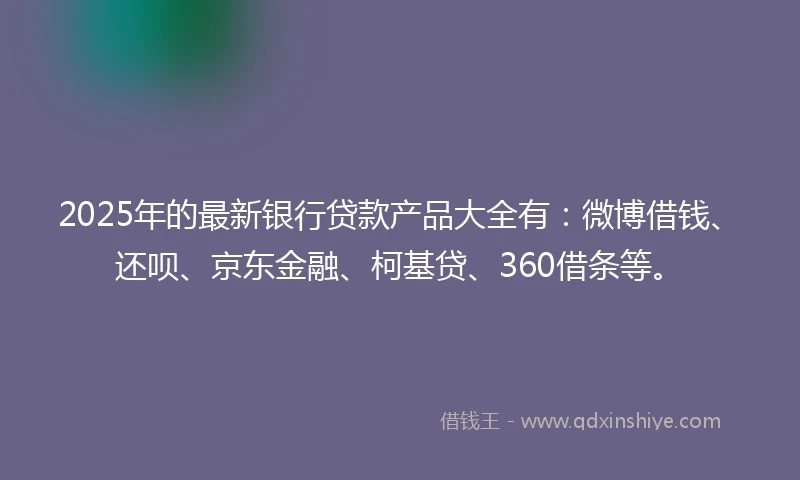 2025年的最新银行贷款产品大全有：微博借钱、还呗、京东金融、柯基贷、360借条等。