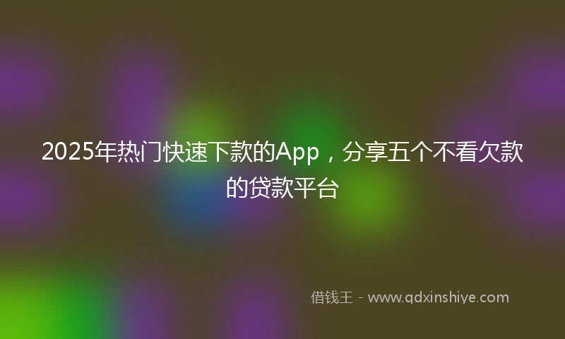 2025年热门快速下款的App，分享五个不看欠款的贷款平台