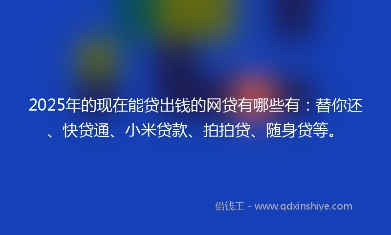 2025年的现在能贷出钱的网贷有哪些有：替你还、快贷通、小米贷款、拍拍贷、随身贷等。