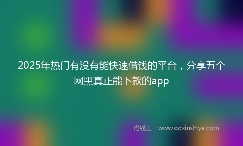 2025年热门有没有能快速借钱的平台，分享五个网黑真正能下款的app