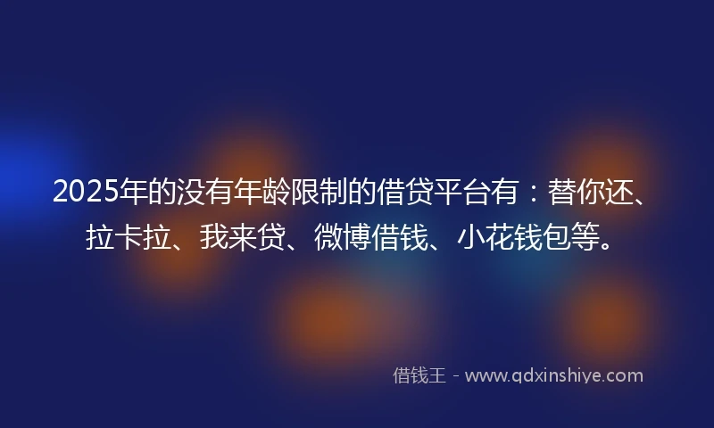 2025年的没有年龄限制的借贷平台有：替你还、拉卡拉、我来贷、微博借钱、小花钱包等。