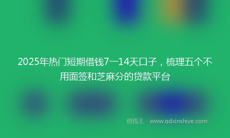 2025年热门短期借钱7一14天口子，梳理五个不用面签和芝麻分的贷款平台