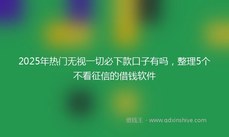 2025年热门无视一切必下款口子有吗，整理5个不看征信的借钱软件