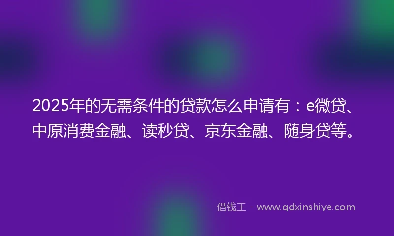 2025年的无需条件的贷款怎么申请有：e微贷、中原消费金融、读秒贷、京东金融、随身贷等。