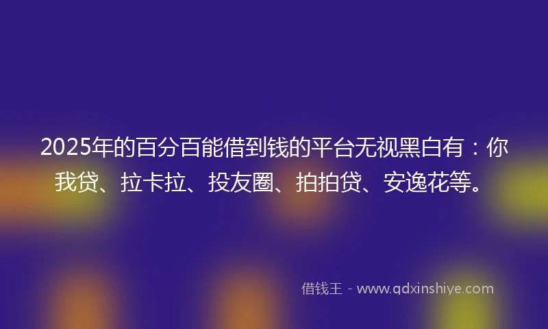 2025年的百分百能借到钱的平台无视黑白有：你我贷、拉卡拉、投友圈、拍拍贷、安逸花等。