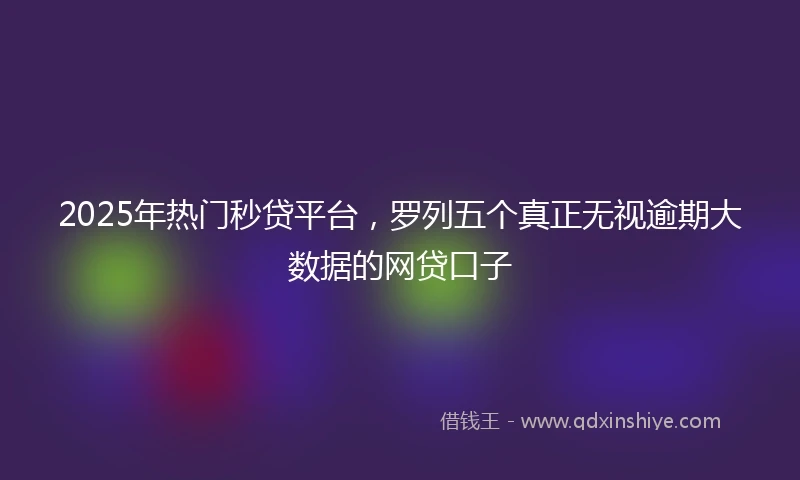 2025年热门秒贷平台，罗列五个真正无视逾期大数据的网贷口子