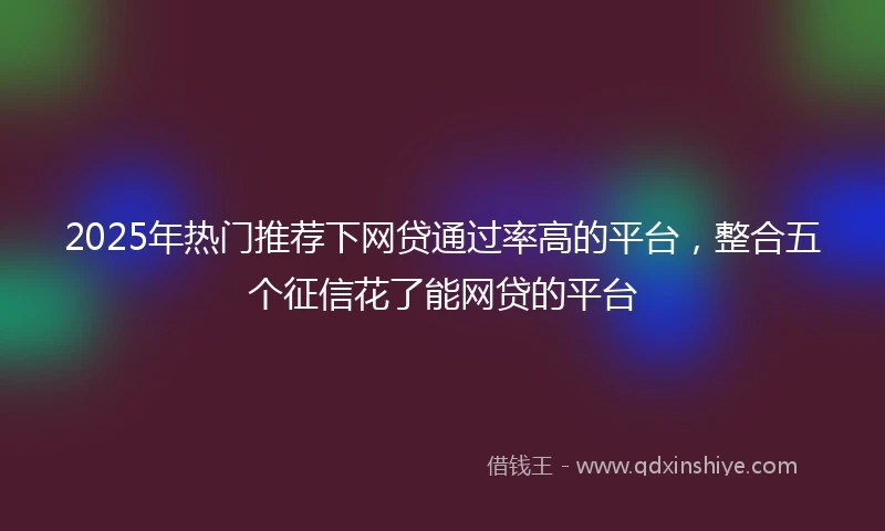 2025年热门推荐下网贷通过率高的平台，整合五个征信花了能网贷的平台