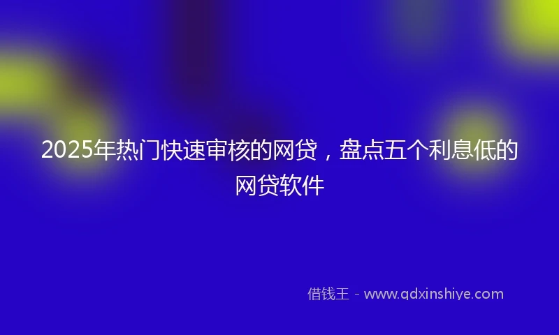 2025年热门快速审核的网贷，盘点五个利息低的网贷软件