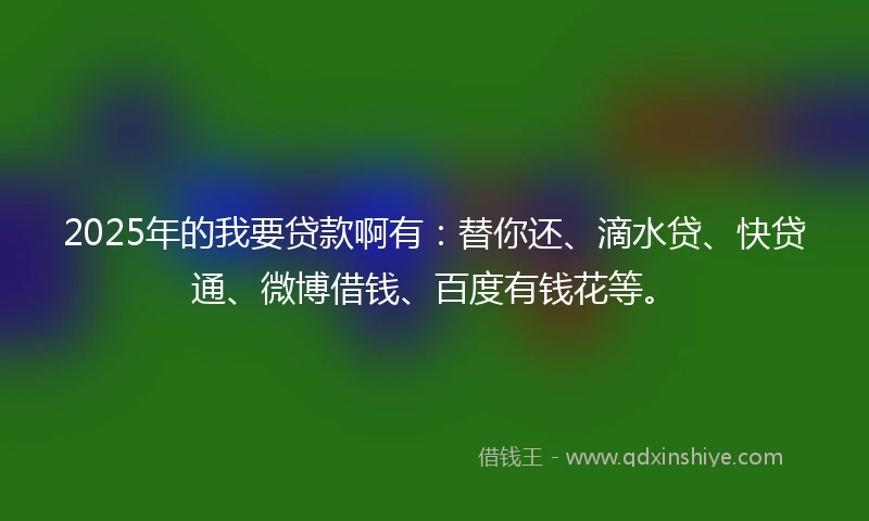 2025年的我要贷款啊有：替你还、滴水贷、快贷通、微博借钱、百度有钱花等。