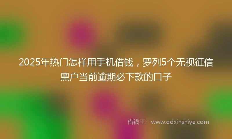 2025年热门怎样用手机借钱，罗列5个无视征信黑户当前逾期必下款的口子