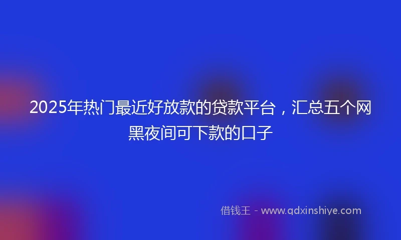 2025年热门最近好放款的贷款平台，汇总五个网黑夜间可下款的口子