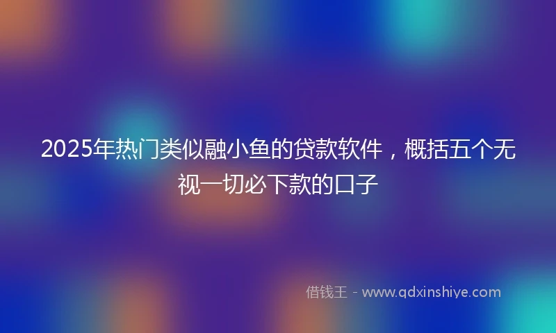 2025年热门类似融小鱼的贷款软件，概括五个无视一切必下款的口子