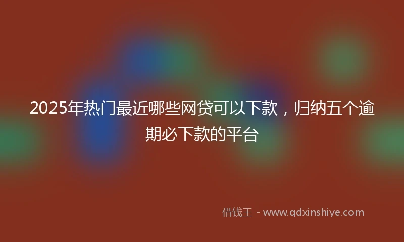 2025年热门最近哪些网贷可以下款，归纳五个逾期必下款的平台