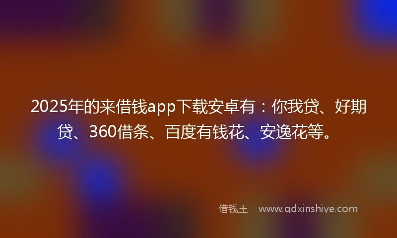 2025年的来借钱app下载安卓有：你我贷、好期贷、360借条、百度有钱花、安逸花等。