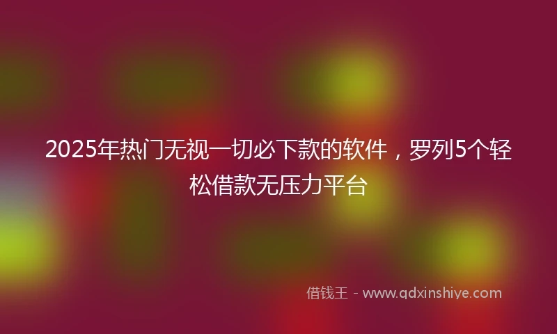 2025年热门无视一切必下款的软件，罗列5个轻松借款无压力平台